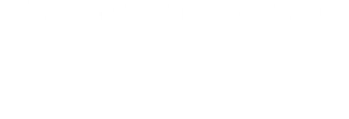 あなたの「欲しい！」を、カタチにする